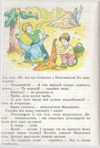 сап, кап. Ой, що тут скоїлося з Максимком! Як заве­
рещить:
- Роздягайся! — А сам мерщій скидає сорочку,
штани...,,— Та мерщій! — квапить мене.
— Навіщо? — не розумію я.
— Треба. Для науки треба.
- А для чого науці мої штани знадобилися?
ніяк не второпаю.
— Зараз утямиш,— метушиться Максимко.
Схопив він нашу одежину і каже:
- Розкладемо її ось там, коло мурашника. Да­
вай! — скомандував, і ми кинулись розкладати на
траві речі одну до одної.
— А тепер — лічи.
- Кого? — питаю. І думаю: чи не напекло йому
сьогодні сонце голову? Якийсь дивний Максимко
став. Дощові краплини лічити здумав.
- Та мур^хів лічи! — кричить.— Які з сосни
А Т П и Л я ГО'РТ*.
 