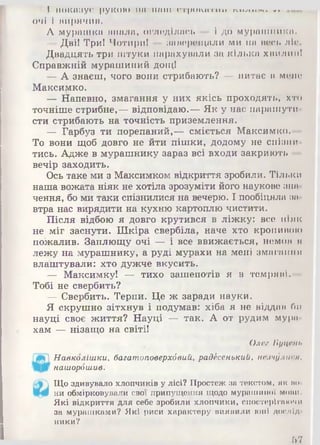 І показує РУКОЮ ІІП Н аш о тр и к атп п п,и,»г. іу.. «*-
очі 1 вирячив.
А мурашка впала, огледілась — 1до мурашника.
— Дві! Три! Чотири! — заверещали ми на весь ліс.
Двадцять три штуки нарахували за кілька хвилин!
Справжній мурашиний дощ!
— А знаєш, чого вони стрибають? — питає в мене
Максимко.
— Напевно, змагання у них якісь проходять, хто
точніше стрибне,— відповідаю.— Як у нас парашути­
сти стрибають на точність приземлення.
— Гарбуз ти порепаний,— сміється Максимко.—
То вони щоб довго не йти пішки, додому не спізни­
тись. Адже в мурашнику зараз всі входи закриють —
вечір заходить.
Ось таке ми з Максимком відкриття зробили. Тільки
наша вожата ніяк не хотіла зрозуміти його наукове зна­
чення, бо ми таки спізнилися на вечерю. І пообіцяла за­
втра нас вирядити на кухню картоплю чистити.
Після відбою я довго крутився в ліжку: все ніяк
не міг заснути. Шкіра свербіла, наче хто кропивою
пожалив. Заплющу очі — і все ввижається, немов я
лежу на мурашнику, а руді мурахи на мені змагання
влаштували: хто дужче вкусить.
— Максимку! — тихо зашепотів я в темряві. —
Тобі не свербить?
— Свербить. Терпи. Це ж заради науки.
Я скрушно зітхнув і подумав: хіба я не віддам би
науці своє життя? Науці — так. А от рудим мура­
хам — нізащо на світі!
Олев Буцеііь
Навколішки, багатоповерхбвий, радесенький, незчулися,
нашорбшив.
Щоздивувалохлопчиківулісі? Простежза текстом, як по
ни обмірковували свої припущення щодо мурашиної моїмі.
Які відкриття для себе зробили хлопчики, спостерігаючи
за мурашками? Які риси характеру виявили юні дослід
ники?
67
 