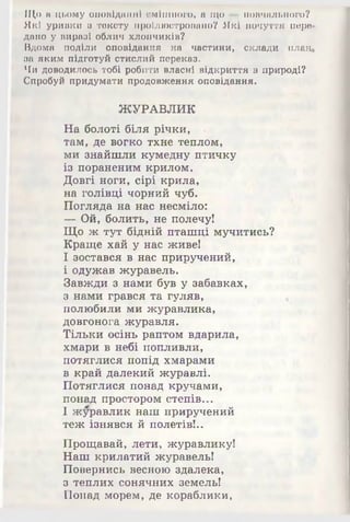 Що в цьому оповіданні смішного» а що —повчального?
Які уривки о тексту проілюстровано? Які почуття пере
дано у виразі облич хлопчиків?
Вдома поділи оповідання на частини, склади план
за яким підготуй стислий переказ.
Чи доводилось тобі робити власні відкриття в природі?
Спробуй придумати продовження оповідання.
ЖУРАВЛИК
На болоті біля річки, «
там, де вогко тхне теплом,
ми знайшли кумедну птичку
із пораненим крилом.
Довгі ноги, сірі крила,
на голівці чорний чуб.
Погляда на нас несміло:
— Ой, болить, не полечу!
Що ж тут бідній пташці мучитись?
Краще хай у нас живе!
І зостався в нас приручений,
і одужав журавель.
Завжди з нами був у забавках,
з нами грався та гуляв,
полюбили ми журавлика,
довгонога журавля.
Тільки осінь раптом вдарила,
хмари в небі попливли,
потяглися попід хмарами
в край далекий журавлі.
Потяглися понад кручами,
понад простором степів...
І журавлик наш приручений
теж ізнявся й полетів!..
Прощавай, лети, журавлику!
Наш крилатий журавель!
Повернись весною здалека,
з теплих сонячних земель!
Понад морем, де кораблики,
 