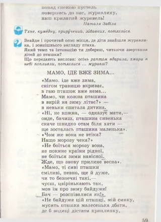 понад спекою пустель
повернись до нас, журавлику,
наш крилатий журавель!
Наталя Забіла
Тхне, кумедну, приручений, зйбавках, потяглися.
Знайди і прочитай опис місця, де діти знайшли журавли­
ка, і .зовнішнього вигляду птаха.
Який темп та інтонацію ти добереш, читаючи звертання
дітей до пташки?
Що передають вислови: осінь раптом вдарила, хмари в
небі попливли, потяглися ... журавлі?
МАМО, ІДЕ ВЖЕ ЗИМА...
«Мамо, іде вже зима,
снігом травицю вкриває,
в гаю пташок вже нема...
Мамо, чи кожна пташина
в вирій на зиму літає?» —
в неньки спитала дитина.
«Ні, не кожна, — одказує мати,—
онде, бачиш, пташина сивенька
скаче швидко отам біля хати —
ще зосталась пташина маленька».
- «Чом же вона не втіка?
Нащо морозу чека?»
«Не боїться морозу вона,
не покине країни рідної,
не боїться зими навісної.
Жде, що знову прилине'весна».
«Мамо, ті сиві пташки
сміливі, певно, ще й дуже,
чи то безпечні такі,—
чуєш, цвірінькають так,
мов їм про зиму байдуже!
^ Бач — розспівалися як!*,
«Не байдуже цій пташці, мій синку,
мусить пташка малесенька дбати,
де б водиці дістати краплинку,
 