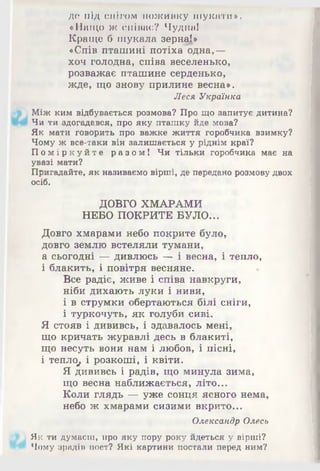 де під снігом поживку шукати».
«Нащо ж співає? Чудна!
Краще б шукала зерна!»
«Спів пташині потіха одна,—
хоч голодна, співа веселенько,
розважає пташине серденько,
жде, що знову прилине весна».
Леся Українка
Між ким відбувається розмова? Про що запитує дитина?
Чи ти здогадався, про яку пташку йде мова?
Як мати говорить про важке життя горобчика взимку?
Чому ж все-таки він залишається у ріднім краї?
Поміркуйте разом! Чи тільки горобчика має на
увазі мати?
Пригадайте, як називаємо вірші, де передано розмовудвох
осіб.
ДОВГО ХМАРАМИ
НЕБО ПОКРИТЕ БУЛО...
Довго хмарами небо покрите було,
довго землю встеляли тумани,
а сьогодні — дивлюсь — і весна, і тепло,
і блакить, і повітря весняне.
Все радіє, живе і співа навкруги,
ніби дихають луки і ниви,
і в струмки обертаються білі сніги,
і туркочуть, як голуби сиві.
Я стояв і дививсь, і здавалось мені,
що кричать журавлі десь в блакиті,
що несуть вони нам і любов, і пісні,
і тепло^ і розкоші, і квіти.
Я дививсь і радів, що минула зима,
що весна наближається, літо...
Коли глядь — уже сонця ясного нема,
небо ж хмарами сизими вкрито...
Олександр Олесь
Як ти думаєш, про яку пору року йдеться у вірші?
Чому зрадіп поет? Які картини постали перед ним?
 