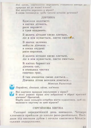 Які слони, порішшніш породиюті. отінитиIIII нпторп до
природи ЯКДОЖIIмої Істоти?
Які почуття породиш) у нірші?
З якою Інтонацією треба читати останнє речення?
ДІВЧИНА
Бджілки золотисті
в квітах літають,
роси перлисті
з трав опадають.
З золота зіткане сяєво ллється,
ліс в нім купається, листя смієті^я.
В шатах зелених
вийшла дівчина —
в косах студені
роси-перлини.
З золота зіткане сяєво ллється,
ліс в нім купається, листя сміється.
В квітах барвистих
дівчина сяє,
в оченьках чистих
сонечко грає.
З тих оченяток сяєво ллється...
Дівчина літом веселим зоветься...
Максим Рильський
Перлисті, зіткане, сяєво, ллється.
Які картини природи змальовано у вірші?
В яких рядках вірша літо зображено в образі крисипоУ
дівчини? Прочитай.
Фарби яких кольорів потрібно взяти художнику, щоб ми
малювати картину за цим віршем?
СЕРГІЙКОВА КВІТКА
Сьогодні передостанній день навчання. Четшфо
хлопчиків прийшли до школи рано-ранесенько. Носі
дали під високим дубом і почали хвалитися баті.кіп
ськими подарунками.
 