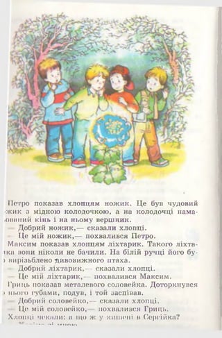 Петро показав хлопцям ножик. Це був чудовий
іжик з мідною колодочкою, а на колодочці нама-
•ований кінь і на ньому вершник.
—Добрий ножик,— сказали хлопці.
— Це мій ножик,— похвалився Петро.
Максим показав хлопцям ліхтарик. Такого ліхта-
іка вони ніколи не бачили. На білій ручці його бу-
) вирізьблено дивовижного птаха.
— Добрий ліхтарик,-г- сказали хлопці.
■Це мій ліхтарик,— похвалився Максим.
Гриць показав металевого соловейка. Доторкнувся
:>нього губами, подув, і той заспівав.
—Добрий соловейко,— сказали хлопці.
— Це мій соловейко, похвалився Гриць.
Хлопці чекали: а що ж у кишені в Сергійка?
- * ------«1 ..» А < П
 