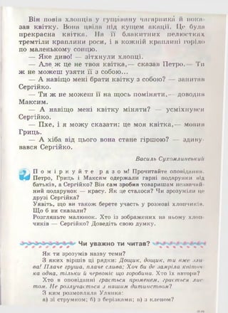 Він повів хлопців у гущавину чагиргшкгі й пока­
зав квітку. Вона цвіла під кущем акації. Це була
прекрасна квітка. На її блакитних пелюстках
тремтіли краплини роси, і в кожній краплині горіло
по маленькому сонцю.
— Яке диво! — зітхнули хлопці.
— Але ж це не твоя квітка,— сказав Петро.— Ти
ж не можеш узяти її з собою...
— А навіщо мені брати квітку з собою? — запитав
Сергійко.
— Ти ж не можеш її на щось поміняти,— доводив
Максим.
— А навіщо мені квітку міняти? — усміхнувся
Сергійко.
— Пхе, і я можу сказати: це моя квітка,— мовив
Гриць.
— А хіба від цього вона стане гіршою? — здиву­
вався Сергійко.
Василь Сухомлинськии
 П о м і р к у й т е р а з о м ! Прочитайте оповідання.
Щф Петро, Гриць і Максим одержали гарні подарунки від
батьків, а Сергійко? Він сам зробив товаришам незвичнй
ний подарунок —красу. Як це сталося? Чи зрозуміли це
друзі Сергійка?
Уявіть, що ви також берете участь у розмові хлопчиків.
Що б ви сказали?
Розгляньте малюнок. Хто із зображених на ньому хлоп­
чиків —Сергійко? Доведіть свою думку.
Чи уважно ти читав?
Як ти зрозумів назву теми?
З яких віршів ці рядки: Дощик, дощик, ти вже .їли
ва! Плаче груша, плаче слива; Хоч би де замріла квіточ­
ка одна, тільки й червоніє що горобина. Хто їх автори?
Хто в оповіданні грається променем, грається лис­
том. Не розлучається з нашим дитинством?
З ким розмовляла Улянка:
а) зі струмком; б) з берізками; в) а кленом?
 