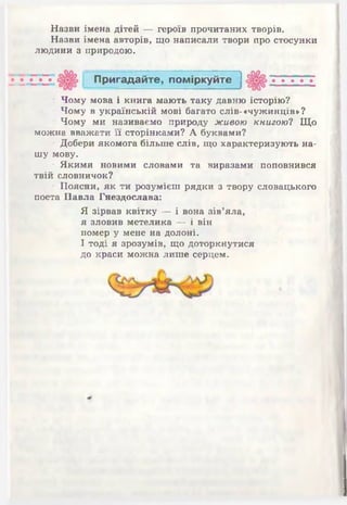 Назви імена дітей — героїв прочитаних творів.
Назви імена авторів, що написали твори про стосунки
людини з природою.
П ригадайте, пом іркуйте
• Чому мова і книга мають таку давню історію?
• Чому в українській мові багато слів-«чужинців»?
• Чому ми називаємо природу живою книгою? Що
можна вважати її сторінками? А буквами?
• Добери якомога більше слів, що характеризують на­
шу мову.
• Якими новими словами та виразами поповнився
твій словничок?
■Поясни, як ти розумієш рядки з твору словацького
поета Павла Гнездослава:
Я зірвав квітку — і вона зів’яла,
я зловив метелика — і він
помер у мене на долоні.
І тоді я зрозумів, що доторкнутися
до краси можна лише серцем.
 