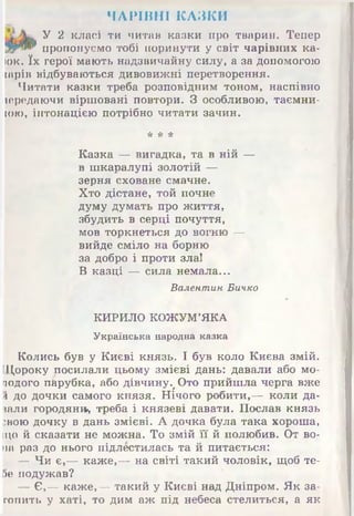 ЧАРІВНІ КАЗКИ
Л. У 2 класі ти читав казки про тварин. Тепер
ЯИ** пропонуємо тобі поринути у світ чарівних ка­
юк. їх герої мають надзвичайну силу, а за допомогою
іарів відбуваються дивовижні перетворення.
Читати казки треба розповідним тоном, наспівно
іередаючи віршовані повтори. З особливою, таємни-
ЮЮ, інтонацією потрібно читати зачин.
Казка — вигадка, та в ній —
в шкаралупі золотій —
зерня сховане смачне.
Хто дістане, той почне
думу думать про життя,
збудить в серці почуття,
мов торкнеться до вогню —
вийде сміло на борню
за добро і проти зла!
В казці — сила немала...
Колись був у Києві князь. І був коло Києва змій.
[Дороку посилали цьому змієві дань: давали або мо-
подого п&рубка, або дівчину%Ото прийшла черга вже
!і до дочки самого князя. Нічого робити,— коли да­
вали городян», треба і князеві давати. Послав князь
звою дочку в дань змієві. А дочка була така хороша,
що й сказати не можна. То змій її й полюбив. От во­
на раз до нього підлестилась та й питається:
— Чи є,— каже,— на світі такий чоловік, щоб те-
5е подужав?
— Є,— каже,— такий у Києві над Дніпром. Як за­
топить у хаті, то дим аж під небеса стелиться, а як
* * *
Валентин Бичко
КИРИЛО КОЖУМ’ЯКА
Українська народна казка
 