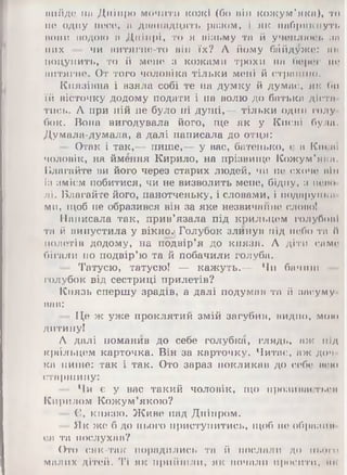 вийде на Дніпро мочити кожі (бо піп кожум’яка), то
по одну носе, а днападіідіть разом, і як набрякнуть
ВОНИ іюдою а Дніпрі, то Я візьму та й учеплюсь па
них — чи нитягие-то він їх? А йому байдужо: як
поцупить, то й мене з кожами трохи на бороі1 но
витягне. От того чоловіка тільки мені й стрп 1111к>.
Князівна і взяла собі те на думку й думає, як би
їй вісточку додому подати і на волю до батька дієта
тись. А при ній не було ні душі,— тільки один голу
бок. Вона вигодувала його, ще як у Києві була.
Думала-думала, а далі написала до отця:
- Отак і так,— пише,— у вас, батенько, є в Кисні
чоловік, на ймення Кирило, на прізвище Кожум’яки.
Благайте ви його через старих людей, чи не схоче пін
із змієм побитися, чи не визволить мене, бідну, з ясно
ЛІ. Благайте його, панотченьку, і словами, і подарунка
ми, щоб не образився він за яке незвичайне слово!
Написала так, прив’язала під крильцем голубові
та й випустила у вікно.і Голубок злинув під небо та й
полетів додому, на подвір’я до князя. А діти саме
бігали по подвір’ю та й побачили голуба.
- Татусю, татусю! — кажуть.— Чи бачиш
голубок від сестриці прилетів?
Князь спершу зрадів, а далі подумав та й засуму­
вав:
- Це ж уже проклятий змій загубив, видно, мою
дитину!
А далі поманив до себе голубка, глядь, аж під
крйльцем карточка. Він за картонку. Читає, аж доч
ка пише: так і так. Ото зараз покликав до себе нею
старшину:
Чи є у вас такий чоловік, що прозивається
Кирилом Кожум’якою?
— Є, князю. Живе над Дніпром.
- Як ж,©б до нього приступитись, щоб не образив
ся та послухав?
Ото сяк-так порадились та й послали до нього
малих дітей. Ті як прийшли, як почали просити, як
 