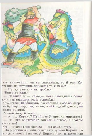 гали навколішки та як заплакали, то й сам Ко-
ум’яка не витерпів, заплакав та й каже:
— Ну, це уже для вас зроблю.
Пішов до князя.
- Давайте ж ,— каже,— мені дванадцять бочок
шли і дванадцять возів конопель!
Обмотавсь коноплями, обсмолився смолою добре,
яв булаву таку, що, може, в ній пудів* десять, та
пішов до змія.
А змій йому й каже:
А що, Кирило? Прийшов битися чи миритися?
• Де вже миритися? Битися з тобою, з іродом
юклятим!
От і почали вони битися — аж земля гуде.
111,0розбіжиться змій та вхопить зубами Кирила, то
к кусок смоли і вирве. А Кирило його здоровенною
 