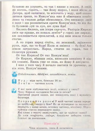 булавою як улупить, то так і вжене в землю. Л змій,
як вогонь, горить,— так йому жарко, і поки збігає до
Дніпра, щоб напитися, та вскочить у воду, щоб охоло
дитися трохи, то Кожум’яка вже й обмотався кожні
лями та смолою добре обсмолився. Ото вискакує змій
з води і що розженеться проти Кожум’яки, то ВІ1І йо
го булавою луп та луп, аж луна йде!
Бились-бились, аж іскри скачуть. Розігрів Кирило
змія ще краще, як коваль леміш* у горні: аж пирхає,
аж захлинається проклятий, а під ним земля тільки
стогне.
А по горах народ стоїть, як неживий, зціпивши
руки, жде, що то буде! Коли ж зміюка — бу-бух! Аж
земля затряслась. Народ, стоячи на горах, так і
сплеснув руками.
От так Кирило! От так Кожум’яка!
От Кирило, вбивши змія, визволив князівну й від
вів князеві. Князь уже не знав, як йому й дякувати.
І вже з того часу й почало зватися те урочище, де
він жив, Кожум’яками.
Підлестилась, байдуже, охолодитися, леміш.
П уд —міра ваги, близько 16 кг.
Л е м і ш —частина плуга.
У які часи відбуваються події, описані у казці?
Щф Чому Кирило погодився битися із змієм?
Прочитай рядки казки, які показують силу і мужаїсть
богатиря.
П о п р а ц ю й те разом! У якій частині казки породи
но найбільп&у’напругу бою? Як це відтворено на малюнку?
Знайдіть у казці зачин, основну частину, кінцівку. Підго­
туйтеся стисло переказати казку.
Які слова з тексту засвідчують, що це чарівна казка?
До слів поцупить, злинув, благййте доберіть слони,
близькі за значенням.
Чия відвага, того й попомпри
 