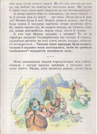 ють ледь чутні голоси людей. Ми всі так ЗВИКЛИ ДО ЦЬО­
ГО, що майже не помічаємо звучання мови. Ми ч у є м о
її лише тоді, коли вона звернена до нас безпосередньо*.
А тепер припустімо на хвилинку, що мови нашої —
та й інших мов на землі — ще нема. Якою була б зем­
ля? Якими були б ми? Навіть уявити важко, яка б що
була сумна й похмура картина: немає великих міст,
ба, навіть малих сіл, не ходять поїзди, не літають літа­
ки, немає автомобілів, скрізь тихо, пусто й сумно.
А хто там боязко визирає з печери? Та то ж
первісна людина! Скоці&рбилась від холоду й страху,
щільніше натягає на голі плечі якусь шкуру, стброж-
ко оглядається... Такими наші пращури були колись,
такими б надовго вони зоставались, якби не зробили
геніального* відкриття: винайшли мову.
* * *
Мова допомагала людям порозумітися між собою,
ставала у нагоді нашим предкам у їхньому важ­
кому житті. Разом, усім великим родом, легше було
 