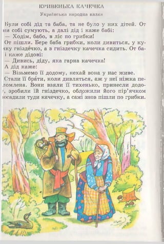 КРИВБНЬКЛ КАЧЕЧКА
Українська народна казка
Були собі дід та баба, та не було у них дітей. От
ни собі сумують, а далі дід і каже бабі:
— Ходім, бабо, в ліс по грибки!
От пішли. Бере баба грибки, коли дивиться, у ку­
пку гніздечко, а в гніздечку качечка сидить. От ба-
і каже дідові:
— Дивись, діду, яка гарна качечка!
А дід каже:
— Візьмемо її додому, нехай вона у нас живе.
Стали її брати, коли дивляться, аж у неї ніжка пе-
ломлена. Вони взяли її тихенько, принесли додо-
г, зробили їй гніздечко, обложили його пір’ячком
[осадили туди качечку, а самі знов пішли по грибки.
 