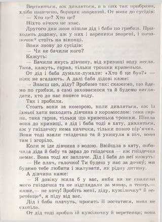 Вертаються, аж дивляться, а в них так прибрано,
хліба напечено, борщик зварений. От вони до сусідів:
— Хто це? Хто це?
Ніхто нічого не знає.
Другого дня знов пішли дід і баба по грибки. При­
ходять додому, аж у них і вареники зварені, і почй-
ночок* стоїть на віконці.
Вони знову до сусідів:
— Чи не бачили кого?
Кажуть:
— Бачили якусь дівчину, від криниці воду несла.
Така, кажуть, гарна, тільки трошки кривенька.
От дід і баба думали-думали: «Хто б це був?* ■
ніяк не вгадають. А далі баба дідові каже:
— Знаєш що, діду? Зробимо так: скажемо, що йде­
мо по грибки, а самі заховаємося та й будемо вигля­
дати, хто до нас понесе воду.
Так і зробили.
Стоять вони за коморою, коли дивляться, аж ііі
їхньої хати виходить дівчина з коромислом: така гар­
на, така гарна, тільки що кривенька трошки. Пішла
вона до криниці, а дід і баба тоді в хату, дивляться,
аж у гніздечку нема качечки, тільки повно пір’ячка.
Вони тоді взяли гніздечко та й укинули в піч, воно
там і згоріло.
Коли ж іде дівчина з водою. Ввійшла в хату, поба­
чила діда й бабу та зараз до гніздечка — аж гніздечка
немає. Вона тоді як заплаче. Дід і баба до неї кажуть:
— Не плач, галочко! Ти будеш у нас за дочку; ми
будемо тебе любити і жалувати, як рідну дитину.
А дівчина каже:
— Я довіку жила б у вас, якби ви не спалили
мого гніздечка та не підглядали за мною, а тепер,—
каже,— не хочу! Зробіть мені, діду, кужілочку* й ве­
ретенце*, я піду від вас.
Дід і баба плачуть, просять її зостатися, вона не
схотіла.
От дід тоді зробив їй кужілочку й веретенце; нона
 