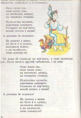 Онде наша іва,
онде наша діва,
на метеному дворці,
на тесаному стовпці.
Кужілочка шумить,
веретенце дзвенить.
Скиньмо по пір’ячку,
нехай летить з нами!
А дівчина їм відказує:
Не полечу з вами:
як була я в лужку,
виломила ніжку,
а ви полинули,
мене покинули!
От вони їй скинули по пір’ячку, а самі полетіли
[алі. Коли летить другий табуночок, і ці теж:
Онде наша іва,
онде наша діва,
на метеному дворці,
на тесаному стовпці.
Кужілочка шумить,
веретенце дзвенить.
Скиньмо по пір’ячку,
нехай летить з нами!
А дівчина їм відказує:
Не полечу з вами:
як була я в лужку,
виломила ніжку,
а ви полинули,
мене покинули!
а б у н о ч о к , п о б а ч и л и ї ї і і с л і п а ю т ь :
'2
 