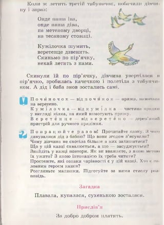 ну
Коли ж летить
і зараз:
■ ритій табуночок, 1.1обачили дімчи
А
Онде наша іна,
онде наша діва,
на метеному дворці,
на тесаному стовпці.
Кужілочка шумить,
веретенце дзвенить.
Скиньмо по пір’ячку,
нехай летить з нами.
Скинули їй по пір’ячку, дівчина увертілася и
пір’ячко, зробилась качечкою і полетіла з табун чи
ком. А дід і баба знов зостались самі.
П о ч й н о ч о к — від п о ч и н о к — пряжи, ітмотшім
на веретено.
К у ж і л о ч к а — від к у ж і л к а — частина п р я д к и
у вигляді кілка, на який намотують пряжу.
В е р е т е н ц е — від в е р е т е н о — дерев'яний
пристрій для ручного прядіння.
йф') П о п р а ц ю й т е р а з о м ! Прочитайте казку. В чого
V4 дивувалися дід з бабою? Що вони згодом з’ясували?
Чому дівчина не схотіла більше в них залишатися?
Що у цій казці схвалюється, а що — засуджується?
Знайдіть у казці повтори. Як ви вважаєте, з якою митою
їх ужито? З якою інтонацією їх треба читати?
Простежте, які ознаки чарівності є у цій казці. Хто Иго
ловним героєм казки?
Розгляньте малюнки. Підготуйте за ними стислу роп
повідь.
Загадка
Плавала, купалася, сухенькою зосталася.
Прислів'я
Зо добро добром платять.
 