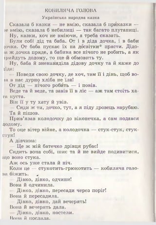 КОБИЛЯЧА ГОЛОВА
Українська народна казка
Сказала б казки — не вмію» сказала б приказки —
іе вмію, сказала б небилиці — так багато плутаниці.
Ну, казки, хоч не вміючи, а треба сказать.
Були собі дід та баба. От і в діда дочка, і в баби
(очка. От баба пускає їх на досвітки* прясти. Дідо-
іа ж дочка пряде, а бабина все нічого не робить, а як
ірийдуть додому, то ще-йі обмовить ту.
Ну, баба й зненавиділа дідову дочку та й каже до
(їда:
—Поведи свою дочку, де хоч, там її і дінь, щоб во-
іа в нас дурно хліба не їла!
От дід — нічого робить — і повів.
Веде та й веде, та завів її в ліс — аж там стоїть ха­
та пуста.
Він її у ту хату й увів.
— Сиди ж ти, дочко, тут, а я піду дровець нарубаю.
Та й пішов.
Прив’язав колодочку до віконечка, а сам подався
додому.
То оце вітер війне, а колодочка — стук-стук,* стук-
стук!
А дівчина:
— Це ж мій батечко дрівця рубає!
Сидить вона собі, шиє та й не вийде подивитися,
що воно стука.
Аж ось уже Стала й ніч.
Коли це — стукотить-грюкотить — кобиляча голо­
ва біжить. «,
— Дівко, дівко, одчини!
Вона й одчинила.
—Дівко, дівко, пересади через поріг!
Вона й пересадила.
— Дівко, дівко, дай вечерять!
Вона й вечерять дала.
— Дівко, дівко, постели.
Вона й послала.
 