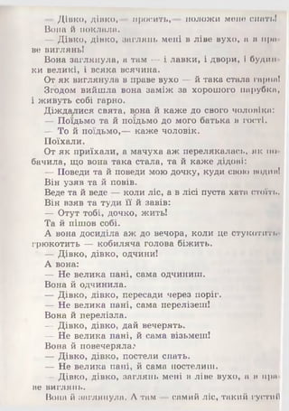 — Дівко, дівко,— просить,— положи мене спать!
Вона й поклала.
— Дівко, дівко, заглянь мені в ліве вухо, а в пра­
ве виглянь!
Вона заглянула, а там — і лавки, і двори, і будин­
ки великі, і всяка всячина.
От як виглянула в праве вухо — й така стала гарна!
Згодом вийшла вона заміж за хорошого парубка,
і живуть собі гарно.
Діждалися свята, вона й каже до свого чоловіка:
— Поїдьмо та й поїдьмо до мого батька в гості.
— То й поїдьмо,— каже чоловік.
Поїхали.
От як приїхали, а мачуха аж перелякалась, як по­
бачила, що вона така стала, та й каже дідові:
— Поведи та й поведи мою дочку, куди свою водиа!
Він узяв та й повів.
Веде та й веде — коли ліс, а в лісі пуста хата стоїть.
Він взяв та туди її й завів:
— Отут тобі, дочко, жить!
Та й пішов собі.
А вона досиділа аж до вечора, коли це стукотить
грюкотить — кобиляча голова біжить.
' — Дівко, дівко, одчини!
А вона:
— Не велика пані, сама одчиниш.
Вона й одчинила.
— Дівко, дівко, пересади через поріг.
— Не велика пані, сама перелізеш!
Вона й перелізла.
— Дівко, дівко, дай вечерять.
— Не велика пані, й сама візьмеш!
Вона й повечеряла.'
— Дівко, дівко, постели спать.
— Не велика пані, й сама постелиш.
— Дівко, дівко, заглянь мені в ліве вухо, а в пра­
ве виглянь.
Вона й заглянула. А там —самий ліс, такий густий
 
