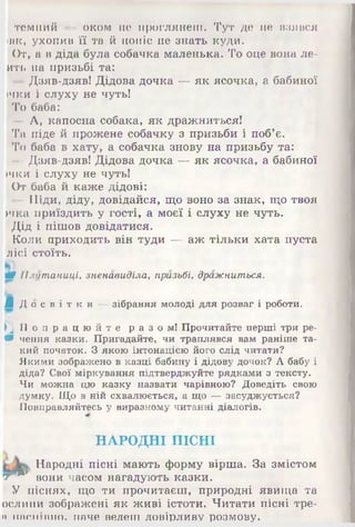 темний — оком не проглянеш. Тут де не взявся
івк, ухопив її та й поніс не знать куди.
От, а в діда була собачка маленька. То оце вона ле-
ить на призьбі та:
— Дзяв-дзяв! Дідова дочка — як ясочка, а бабиної
ічки і слуху не чуть!
То баба:
— А, капосна собака, як дражниться!
Та піде й прожене собачку з призьби і поб’є.
То баба в хату, а собачка знову на призьбу та:
—Дзяв-дзяв! Дідова дочка — як ясочка, а бабиної
»чки і слуху не чуть!
От баба й каже дідові:
—Піди, діду, довідайся, що воно за знак, що твоя
>чка приїздить у гості, а моєї і слуху не чуть.
Дід і пішов довідатися.
Коли приходить він туди — аж тільки хата пуста
лісі стоїть.
ШПлутаниці, зненавиділа, призьбі, дражниться.
Л Д о с в і т к и ^зібрання молоді для розваг і роботи.
|П П о п р а ц ю й т е раз ом! Прочитайте перші три ре-
Щчення казки. Пригадайте, чи траплявся вам раніше та­
кий початок. З якою інтонацією його слід читати?
Якими зображено в казці бабину і дідову дочок? А бабу і
діда? Свої міркування підтверджуйте рядками з тексту.
Чи можна цю казку назвати чарівною? Доведіть свою
думку. Що в ній схвалюється,- а що —засуджується?
Повправляйтесь у виразному читанні діалогів.
НАРОДНІ ПІСНІ
Народні пісні мають форму вірша. За змістом
т 4*1 вони часом нагадують казки.
У піснях, що ти прочитаєш, природні явища та
ослини зображені як живі істоти. Читати пісні тре-
и Н Я Р .Т Т ІТ Ш О . наче ведеш довірливу розмову.
 