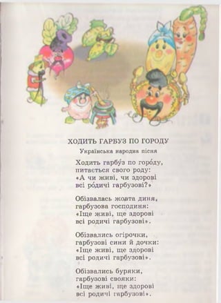 ХОДИТЬ ГАРБУЗ ПО ГОРОДУ
Українська народна пісня
Ходить гарбуз по горбду,
питається свого роду:
«А чи живі, чи здорові
всі рбдичі гарбузові?»
Обізвалась жорта диня*
гарбузова господиня:
«Іще $*сиві, ще здорові
всі родичі гарбузові» -
Обізвались огірочки,
гарбузові сини й дочки:
«Іще живі, ще здорові
всі родичі гарбузові».
Обізвались буряки,
гарбузові свояки:
«Іще живі, ще здорові
всі родичі гарбузові».
 
