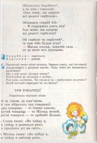 Обізвалась бараббля*,
а за нею і квасоля:.,
«Іще живі, ще здорові
всі родичі гарбузові».
Обізвався старий біб:
— Я піддержав увесь рід!
Іще живі, ще здорові
всі родичі гарбузові!
Ой гарбузе ти перістий*,
із чим тебе будем їсти?
—'Миска пшона, шматок сала —
от.до мене'вся приправа.
Б а р а б б л я —картопля.
П е р і с т и й —рябий.
Прочитай текст пісні мовчки. Зверни увагу, які інтонації
Щ переважають у розмові овочів. Чому вони всі виявилися
родичами?
Що в цій пісні нагадує казку?
Підготуйся до читання в особах.
Розглянь малюнок. Чи упізнав ти «гарбузових родичів»?
Який настрій передано на малюнку?
ТРИ ТОВАРИШІ
Українська народна пісня
>й за горою, за кам’яною,
й там зібрались три товариші:
дин товариш ■— то Сонце красне,
ругий товарищ — то Місяць ясний,
ретій товариш — то дрібний Дощик
кСонце каже: «Як ізійду я,
к ізійду я раненько-рано,
0 ізрадіють усі на світі».
1 Місяць каже: «Як ізійду я,
це ізійду я звечора рано,
 