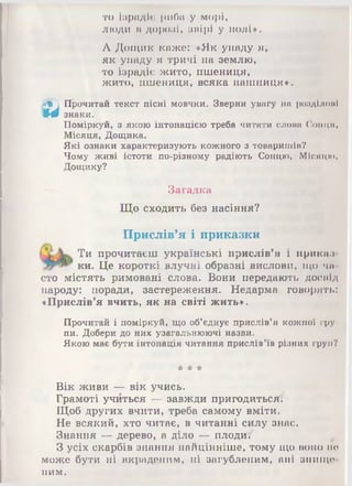 то Ізрадіє риба у морі,
люди в дорозі, звірі у полі».
А Дощик каже: «Як упаду я,
як упаду я тричі на землю,
то ізрадіє жито, пшениця,
жито, пшениця, всяка пашниця».
2*^ Прочитай текст пісні мовчки. Зверни увагу на розділомІ
Щ0 знаки.
Поміркуй, з якою інтонацією треба читати слова Сонця,
Місяця, Дощика.
Які ознаки характеризують кожного з товаришів?
Чому живі істоти по-різному радіють Сонцю, Місяцю,
Дощику?
Загадка
Що сходить без насіння?
Прислів’я і приказки
Ти прочитаєш українські прислів'я і ириказ
ки. Це короткі влучні образні вислови, що чи
сто містять римовані слова. Вони передають досвід
народу: поради, застереження. Недарма говорять:
«Прислів’я вчить, як на світі жить».
Прочитай і поміркуй, що об’єднує прислів’я кожної гру­
пи. Добери до них узагальнюючі назви.
Якою має бути інтонація читання прислів’їв різних груп?
# * *
Вік живи — вік учись.
Грамоті учйться — завжди пригодиться:
Щоб других вчити, треба самому вміти.
Не всякий, хто читає, в читанні силу знає.
Знання — дерево, а діло — плоди/
З усіх скарбів знання найцінніше, тому що воно не
може бути ні вкраденим, ні загубленим, ані знище­
ним.
 