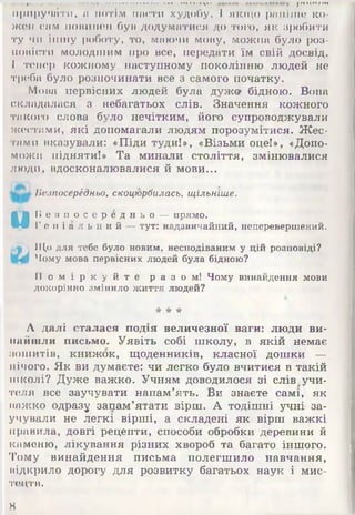 ---1- -X ——» і •>■• |/ииит
Іф Іїр у ч /іТ И , м ПОТІМ пасти худобу. І якщо раніше ко­
жен сам повинен бун додуматися до того, як «робити
ту чи іншу роботу, то, маючи мову, можна було роз­
повісти молодшим про все, передати їм свій досвід.
І тепер кожному наступному поколінню людей не
треба було розпочинати все з самого початку.
Мова первісних людей була дужо- бідною. Вона
складалася з небагатьох слів. Значення кожного
такого слова було нечітким, його супроводжували
жестами, які допомагали людям порозумітися. Жес­
тами вказували: «Піди туди!», «Візьми оце!», «Допо­
можи підняти!» Та минали століття, змінювалися
люди, вдосконалювалися й мови...
Безпосередньо, скоцюрбилась, щільніше.
и
Б е з п о с е р е д н ь о — прямо.
Г е н і а л ь н и й — тут: надзвичайний, неперевершений.
Що для тебе було новим, несподіваним у цій розповіді?
Чому мова первісних людей була бідною?
П о м і р к у й т е р а з о м ! Чому винайдення мови
докорінно змінило життя людей?
Лі А
А далі сталася подія величезної ваги: люди ви­
найшли письмо. Уявіть собі школу, в якій немає
зошитів, книжок, щоденників, класної дошки —
нічого. Як ви думаєте: чи легко було вчитися в такій
школі? Дуже важко. Учням доводилося зі слів учи­
теля все заучувати напам’ять. Ви знаєте самі, як
важко одразу запам’ятати вірш. А тодішні учні за­
учували не легкі вірші, а складені як вірш важкі
правила, довгі рецепти, способи обробки деревини й
каменю, лікування різних хвороб та багато іншого.
Тому винайдення письма полегшило навчання,
відкрило дорогу для розвитку багатьох наук і мис­
тецтв.
8
 