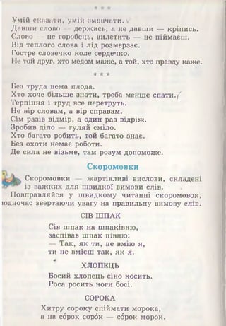 ■А' Л Л*
Умій сказати, умій змовчати, у
Давши слово — держись, а не давши — кріпись.
Слово — не горобець, вилетить — не піймаєш.
Від теплого слова і лід розмерзає.
Гостре словечко коле сердечко.
ІІе той друг, хто медом маже, а той, хто правду каже.
* * *
Вез труда нема плода.
Хто хоче більше знати, треба менше спати./7
Терпіння і труд все перетруть.
Не вір словам, а вір справам.
Сім разів відмір, а один раз відріж.
Зробив діло — гуляй сміло.
Хто багато робить, той багато знає.
Без охоти немає роботи.
Де сила не візьме, там розум допоможе.
Скоромовки
Скоромовки — жартівливі вислови, складені
із важких для швидкої вимови слів.
Повправляйся у швидкому читанні скоромовок,
юдночас звертаючи увагу на правильну вимову слів.
СІВ ШПАК
Сів шпак на шпаківню,
заспівав шпак півню:
— Так, як ти, не вмію я,
ти не вмієш так, як я.
ХЛОПЕЦЬ
Босий хлопець сіно косить.
Роса росить ноги босі.
СОРОКА
Хитру сороку спіймати морока,
а на сброк сорбк — сброк морок.
 