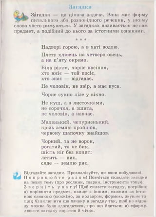 Ннгадки
Загадка це цііспна задача. Вона має форму
питального або розповідного речення, у якому
слова часто римуються. У загадках називається по сам
предмет, а подібний до нього за істотними ознаками.
* * *
Надворі горою, а в хаті водою.
Плету хлівець на четверо овець,
а на п’яту окремо.
Біла рілля, чорне насіння,
хто вміє — той посіє,
хто знає — відгадає.
Не чоловік, не звір, а має вуса.
Чорне сукно лізе у вікно.
Не кущ, а з листочками,
не сорочка, а зшита,
не чоловік, а навчає.
Маленький, чепурненький,
крізь землю пройшов,
червону шапочку знайшов.
Чорний, та не ворон,
рогатий, та не бик,
шість ніг без копит:
летить — виє,
сяде — землю риє.
Відгадайте загадки. Проаналізуйте, як вони побудовані.
П о п р а ц ю й т е р а з о м! Повчіться складати загадки
на певну тему (про рослини, тварин, інструменти тощо).
З в е р н і т ь у в а г у ! Щоб скласти загадку, потрібно:
а) порівняти предмет, явище з іншим, схожим за істот­
ною ознакою (скажімо, за кольором, формою, звуком то­
що); б) включити цю ознаку в загадку так, щоб не відра
зу можна було здогадатися, про що йдеться; в) сформу­
лювати загадку коротко й чітко.
 