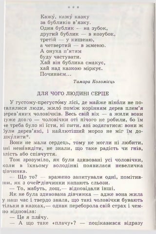 •Л‘ А *А‘
Кажу, кажу казку
за бубликів в'язку.
Один бублик — на зубок,
другий бублик — в козубок,
третій — у кишеню,
а четвертий — в жменю.
А онука п’ятим
буду частувати.
Хай він бублика смакує,
хай над казкою міркує.
Починаєм...
Тамара Коломіець
ДЛЯ ЧОГО ЛЮДИНІ СЕРЦЕ
У густому-прегустбму лісі, де майже ніколи не по-
івлялися люди, жилб поміж корінням дерев плем’я
дерев'яних чоловічків. Весь свій вік — а жили вони
*уже довго — чоловічки оті нічого не робили, бо їм
не треба було ні їсти, ні пити, ані зодягатися: вони ж
Зули дерев’яні, і найлютіший мороз не міг їм до­
шкулити*.
Вони не мали сердець, тому не могли ні любити,
іші ненавидіти, не знали, що таке радість чи гнів,
ілість або співчуття.
Тож зрозуміло, як були здивовані усі чоловічки,
коли в їхньому володінні появилася невеличка
цівчинка.
- Що то? — вражено запитували одні, помітив­
ши, як з очей*дівчинки капають сльози.
— То, мабуть, дощ,— відповідали інші.
Як не була здивована дівчинка — адже вона жила
у наш час і твердо знала, що такі чоловічки бувають
тільки в казках,— однак переборола свій страх і чем­
но відповіла:
— Це я плачу.
— А що таке «плачу»? — поцікавився відразу
 