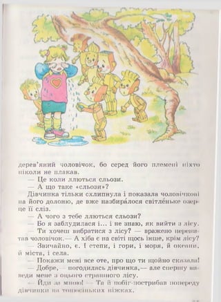 я тг,.
дерев’яний чоловічок, бо серед його племені ніхто
ніколи не плакав.
— Це коли ллються сльози.
— А що таке «сльози»?
Дівчинка тільки схлипнула і показала чоловічкові
на його долоню, де вже назбиралося світленьке озер­
це її сліз.
— А чого з тебе ллються сльози?
— Бо я заблудилася і... і не знаю, як вийти з лісу.
— Ти хочеш вибратися з лісу? — вражено перепи­
тав чоловічок.— А хіба є на світі щось інше, крім лісу?
— Звичайно, є. І степи, і гори, і моря, й океани,
й міста, і села.
—Покажи мені все оте, про що ти щойно сказала!
— Добре,— погодилась дівчинка,— але спершу ви­
веди мене з оцього страшного лісу.
-Й ди за мною! — Та й побіг-пострибав попереду
дівчинки на тонюсіньких ніжках.
 