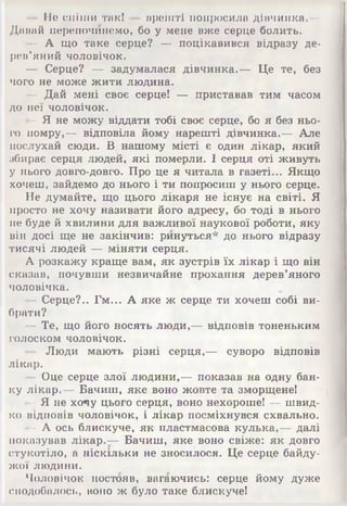 ■ • Не спіши так! — врешті попросила дівчинка.—
Давай перепочинемо, бо у мене вже серце болить.
— А що таке серце? — поцікавився відразу де­
рев'яний чоловічок.
— Серце? — задумалася дівчинка.— Це те, без
чого не може жити людина.
— Дай мені своє серце! — приставав тим часом
до неї чоловічок.
- Я не можу віддати тобі своє серце, бо я без ньо­
го помру,— відповіла йому нарешті дівчинка.— Але
послухай сюди. В нашому місті є один лікар, який
збирає серця людей, які померли. І серця оті живуть
у нього довго-довго. Про це я читала в газеті... Якщо
хочеш, зайдемо до нього і ти попросиш у нього серце.
Не думайте, що цього лікаря не існує на світі. Я
просто не хочу називати його адресу, бо тоді в нього
не буде й хвилини для важливої наукової роботи, яку
він досі ще не закінчив: ринуться* до нього відразу
тисячі людей — міняти серця.
А розкажу краще вам, як зустрів їх лікар і що він
сказав, почувши незвичайне прохання дерев’яного
чоловічка.
- Серце?.. Гм... А яке ж серце ти хочеш собі ви­
брати?
- Те, що його носять люди,— відповів тоненьким
голоском чоловічок.
- Люди мають різні серця,— суворо відповів
лікар.
- Оце серце злої людини,— показав на одну бан­
ку лікар.— Бачиш, яке воно жовте та зморщене!
- Я не хочу цього серця, воно нехороше! — швид­
ко відповів чоловічок, і лікар посміхнувся схвально.
- А ось блискуче, як пластмасова кулька,— далі
показував лікар.— Бачиш, яке воно свіже: як довго
стукотіло, а ніскільки не зносилося. Це серце байду­
жої людини.
Чоловічок постояв, вагаючись: серце йому дуже
сподобалось, воно ж було таке блискуче!
 