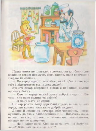 Перед ними не плавало, а лежало на дні банки дії
вовижне серце: похмуре, сіре, важке, наче висічено :і
твердої каменюки.
— Це серце одного чоловіка, який дбав лише про
себе і відвертався від інших людей.
Врешті лікар обережно дістав з найвищої полиці
іце одну банку.
— Оце — серце однієї дуже доброї ЛЮДИНИ. І>11
чиш, яке воно велике та світле!
— Я хочу мати це серце!
І лікар розсік йому дерев’яні груди, вклав до них
серце, що колись належало добрій людині.
Дивно й незвично почував себе чоловічок, попер
чувшись до своїх одиоплемшників... Побачить нора
іншого птаха, оточеного цікавими чоловічками,
відразу почне докоряти:
— Не чіпайте його! Хіба ви не бачите, як йому бо­
ляче? Хіба вам не шкода його?
 