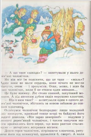 - А що таке «шкода»? — запитували у нього де-
х ї и ’я и і чоловічки.
Як він міг їм пояснити, що це таке — «жаль»?
дже вони не мали сердець, вони нічого не могли
їідчути, отож — і зрозуміти. Отак, може, і жив би
іаш чоловічок, коли б не стався один випадок...
Це було взимку. Ліс стояв сонний, закутаний мо-
)ОЗОМ. А під високим дубом сидів нерухомо хлопчик.
- ІЦо з ним таке? — запитували один в одного де-
ичГяні чоловічки, збігшись за новою забавою до сон­
юго хлопчику.
Оглянувся чоловічок безпорадно: лише холодний
•нір навкруги, крижане сонце вгорі та байдужі його
родичі довкола. «Він зараз замерзне!» — подумав у
розпачі дерев’яний чоловічок, і таким пекучим жа-
ием пройнялось його серце, що воно раптом спалах­
нуло — загорілося яскравим вогнем.
Довго горів чоловічок, зігріваючи хлопчика, ряту­
ючи його від неминучої, здавалося б, смерті. А коли
 