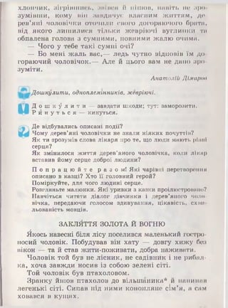 хлопчик, зігрівш ись, ИIIімої й пішов, навіть не зро­
зумівш и, кому він завдячує власним ж иттям , де­
рев’яні чоловічки оточили свого догораючого брата,
від якого лиш илися тільки жеврію чі вуглинки ти
обпалена голова з сумними, повними ж алю очима.
— Чого у тебе такі сумні очі?
— Бо мені ж аль вас,— ледь чутно відповів їм до­
гораючий чоловічок.— Але й цього вам не дано зро­
зуміти.
Анатолій Дімарое
Дошкулити, одноплемінників, жевріючі.
Д о ш к у л и т и — завдати шкоди; тут: заморозити.
Р и н у т ь с я — кинуться.
Де відбувались описані події?
Чому дерев’яні чоловічки не знали ніяких почуттів?
Як ти зрозумів слова лікаря про те, що люди мають рівні
серця?
Як змінилося життя дерев’яного чоловічка, коли лікар
вставив йому серце доброї людини?
П о п р а ц ю й т е р а з о м і Які чарівні перетворення
описано в казці? Хто її головний герой?
Поміркуйте, для чого людині серце.
Розгляньте малюнки. Які уривки з казки проілюстровано?
Навчіться читати діалог дівчинки і дерев’яного чоло­
вічка, передаючи голосом здивування, цікавість, схіїи
льованість мовців.
ЗАКЛЙТТЯ ЗОЛОТА Й ВОГНЮ
Йкось навесні біля лісу поселився маленький гостро­
носий чоловік. Побудував він хату — довгу хижу без
вікон — та й став жити-поживати, добра наживати.
Чоловік той був не лісник, не садівник і не рибал­
ка, хоча завж ди носив із собою зелені сіті.
Той чоловік був птахоловом.
Зранку йшов птахолов до вільш аника* й напинав
легенькі сіті. Сипав під ними конопляне сім’я, а сам
ховався в кущ ах.
 