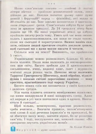 W W W
Пашо слов'янське письмо — знайомі й пинчиї
літери абетки — пройшло довжелезний шлях, поки
дійшло до нас. Поклав початок цьому один дуже
давній і беручкий* народ — фінікійці, які жили за
ЗО століть до нас. їхнє письмо запозичили й вдостоїш
лили стародавні греки. Слов’янська азбука була зроб
ленд за зразком грецької. До 24 грецьких літер було
додано ще 19. На наші українські землі ця азбука
прийшла тисячу років тому. Увесь цей час вона зміню
валась і вдосконалювалася, аж поки не стала такою,
якою ми сьогодні й користуємося. Важко навіть ска­
зати, скільки людей протягом століть доклали зусиль,
щоб сьогодні ми з вами могли писати й читати.
Скільки мов на землі? Вважають, що приблизно
5 тисяч.
Українською мовою розмовляють близько 45 міль
йонів чоловік. Наша мова належить до високорозшше
них мов світу. Багато зробили для її вдосконалений
письменники, вчені, видавці книг, газет і журналів,
освічені люди різних часів. Почесне місце належить
Тарасові Григоровичу Шевченку, який обробив, відшлі­
фував і показав світові дорогоцінне каміння — мову
нростбго, пригнобленого тоді народу України...
Багато нових слів ми запозичили у своїх близьких
і далеких сусідів.
Уся наша планета оповита невидимими шляхами,
іцо ними мандрували й нині мандрують слова. Адже
всі народи в усі часи навчалися один в одного. Навчи
ються й сьогодні...
Щоб вільно, невимушено, красиво розмовляти,
треба вчитися... Вивчати правила, запам’ятовувати
нові слова й цілі речення (прислів’я та приказки), бо
це збагачує вашу мову, завчати вірші, бо це розвиває
пам’ять. І тоді, послухавши вас, кожний скаже: «Як
прекрасно звучить українська моваї»
Б е р у ч к й й дуже працьовитий.
За Аллою Копиль
 