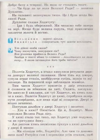 Добре бачу в темряві. ІІа мене не ставлять тенет.
— Чи буде на це воля Великої Ради? — запитав
Дуплотес.
На галявині запанувала тиша. Це і була згода Ве­
ликої Ради.
Дуплотес сказав Ходитуту:
— іди і будь обережний. Ми чекаємо тебе завтра
на зорі.- Якщо буде велика скрута, тоді прикличеш
закляття золота й вогню.
В і л ь ш А н и к —зарості вільхи.
З м а н и т ь с я —спокуситься; тут: захоче поклювати.
Хто дійові особи казки?
Чому посмутнів, зажурився ліс?
Яке рішення прийняла Велика Рада?
Знайди в тексті абзац із словами ...позліталися на іщлл
вину... З якою інтонацією його треба читати?
* * *
Полетів Ходитут, а птахи кинулися рятувати дере­
ва довкруг великої галявини. Наче тінь від хмари,
сунула зграя птахів, визбируючи гусінь, жуків та жу­
желицю. На пораненій корі заблищала живиця.
Тим часом Ходитут прилетів у двір птахолова
й сховався за комином на хаті. Сидить, наслухає.
Не минуло й хвилини, аж чує Ходитут, як хтось пла­
че в хижі. Полетів Ходитут до хижі, спробував зазир­
нути досередини, але нема ніде ні шпарини. Двері ж
міцно зачинені.
Постукав дзьобом у двері Ходитут і запитав:
— Хто в хижі? Озовіться. Це я, Ходитут. Мене
прислала Велика Рада лісу.
У хижі стало так тихо, що Ходитут уже подумав,
чи не причулося йому.
Аж раптом хтось несміливо тукнув з хижі дзьобом
у двері й мовив:
— Ми пізнали тебе, Ходитуте. Але чим ти допомо­
жеш нам? Рятуйся сам і перекажи усім птахам, щоб
 
