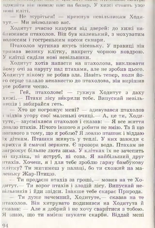 ........... ...* * " ................ ...............—-ж..,.,.........
вдосвіта ul.li ноінше нас иа базар. У хижі стоять уже
11ОІіІ кліті.
Не журіться! — крикнув невільникам Ходи-
тут.— Ми визволимо вас.
Ходитут вчасно кинувся від дверей: до хижі на­
ближався птахолов. Він був маленький, з мохуватим
волоссям і гостреньким носом скнари.
Птахолов мугикав якусь пісеньку. У правиці він
тримав велику клітку, накриту чорною ковдрою.
У клітці сиділи нові невільники.
Ходитут хотів напасти на птахолова, виклювати
йому очі за наругу над птахами, але не зробив цього.
Ходитут нікому не робив зла. Навіть тепер, коли йо­
го серце палало ненавистю до птахолова, він вирішив
усе робити чесно.
■ Гей, птахолове! — гукнув Ходитут з даху
хижі.— Птахи лісу викрили тебе. Випускай невіль­
ників і забирайся геть.
- Хто це погрожує мені? — здивувався птахолов
і підвів угору свої маленькі очиці.— А, це ти, Ходи-
туте,—заусміхався птахолов і сказав: — Я все життя
ловлю птахів. Нічого іншого я робити не вмію. Та й що
поганого в тому, що я роблю? Я ловлю пташок і віддаю
їх діткам. Пташки живуть у теплі. У них завжди є
крихти й смачні зернята. Є прозора вода. Птахам не
загрожує більше люта зима. У клітках їх не зачепить
ні шуліка, ні яструб, ні сова. Я найбільший друг
птахів. Хочеш, я і для тебе зроблю гарну бамбукову
клітку? Ти житимеш у палаці, бо ти схожий на ма­
леньку Жар-Птицю.
- Ти продаєш птахів за гроші,— мовив на те Хо­
дитут.— Ти ворог птахів і злодій лісу. Випускай не­
нільників і йди звідси. Інакше тебе скарає Природа.
- Ти дуже нечемний, Ходитуте,— сказав на те
птахолов. Він хитрувато подивився на Ходитута й
сказав: — Але я добрий і не хочу сваритися з тобою.
Я знаю, що ти вмієш шукати скарби. Віддай мені
94
 