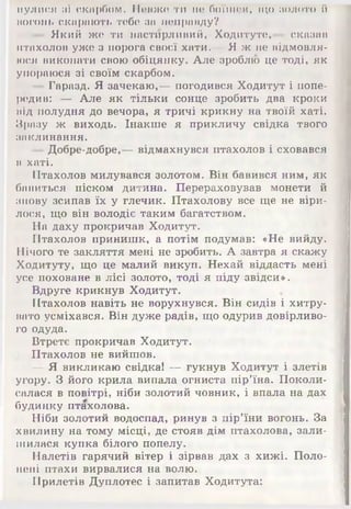 иулися мі скарбом. Невже ти по боїшся, що золото їі
вогонь скарають тебе за неправду?
— Який же ти настирливий, Ходитуте,— сказав
птахолов уже з порога своєї хати.— Я ж не відмовля­
юся виконати свою обіцянку. Але зроблю це тоді, як
упораюся зі своїм скарбом.
— Гаразд. Я зачекаю,— погодився Ходитут і попе­
редив: — Але як тільки сонце зробить два кроки
від полудня до вечора, я тричі крикну на твоїй хаті.
Зразу ж виходь. Інакше я прикличу свідка твого
заклинання.
—Добре-добре,— відмахнувся птахолов і сховався
в хаті.
Птахолов милувався золотом. Він бавився ним, як
бавиться піском дитина. Перераховував монети й
знову зсипав їх у глечик. Птахолову все ще не віри-
лося, що він володіє таким багатством.
На даху прокричав Ходитут.
Птахолов принишк, а потім подумав: «Не вийду.
Нічого те закляття мені не зробить. А завтра я скажу
Ходитуту, що це малий викуп. Нехай віддасть мені
усе поховане в лісі золото, тоді я піду звідси».
Вдруге крикнув Ходитут.
Птахолов навіть не ворухнувся. Він сидів і хитру­
вато усміхався. Він дуже радів, що одурив довірливо­
го одуда.
Втретє прокричав Ходитут.
Птахолов не вийшов.
— Я викликаю свідка! — гукнув Ходитут і злетів
угору. З його крила випала огниста пір’їна. Поколи­
салася в повітрі, ніби золотий човник, і впала на дах
будинку птахолова.
Ніби золотий водоспад, ринув з пір’їни вогонь. За
хвилину на тому місці, де стояв дім птахолова, зали­
шилася купка білого попелу.
Налетів гарячий вітер і зірвав дах з хижі. Поло­
нені птахи вирвалися на волю.
Прилетів Дуплотес і запитав Ходитута:
 