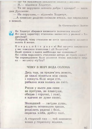 1,1,0 Т И Н И К Л И К М Ії Ш П К Л И Т Т Л іи мі і ггіі і ГШ І'П ІШ
— Я,— відломім Ходитут.
- Ти не порушии законів добра і принди? мага
дав Дуплотес.
— Не порушии, підновім Ходитут.
...А навколо радісно співали птахи, що ниркалпгн
з неволі.
За Олександром Нимою
Як Ходитут збирався визволяти полонених птахів?
Які риси характеру птахолова виявились у розмові її Хо
дитутом?
Поміркуй, чому птахолов не хотів проказувати заклнття
золота й вогню.
П о п р а ц ю й т е р а з о м ! Які почуття і ш і с л и ш м і м
у вас поведінка птахолова і дії Ходитута?
Який уривок з казки найбільше вас схвилював?
Які слова виражають ставлення автора до героїн камки?
Чи справедливим було рішення птаха викликати спід
ка — вогнисту пір’їну?
ЧОМУ В МОРІ ВОДА СОЛОНА
Десь там, за тридев’ять земель,
де хвилі піняться між скель
і сохнуть біля моря сіті,
рибалка жив колись на світі.
Росли у нього два сини —
не пустуни, не плаксуни,
обидва і стрункі, і гожі,
а вдачею не дуже схожі.
Молодший — лагідна душа,
віддасть останнього гроша,
розділить радощі і болі,
окраєць хліба, дрібку солі.
А старший син — той навпаки:
хонан у скриньку мідяки.
97
 