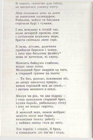 В такого, скажемо для сміху,
не випросиш узимку снігу.
Літа спливали день за днем
за сонячним календарем.
Рибалки, чайки та баклани
стрічали бурі і тумани.
І ось неждано в літній час,
коли вечірній промінь згас
і сутінками вкрилось море,
братів спіткало люте горе.
З імли, пітьми, далечини
прийшли баркаси і човни,
і лиш про батькову фелюгу*
нема ні вісточки, ні слуху.
Мовчить байдужа глибина,
віщує лихо таїна.
Молодший брат змарнів од того,
а старший гримає на нього:
— Ти бач, розкис, похнюпив ніс,
до двору змалечку приріс,
немов торішній мох до скелі,—
і вигнав меншого з оселі.
Минув чи рік, чи два підряд —
і став заможним старший брат,
купив баркас, рибальську сітку
і вже не згадує сирітку.
А менший жив, немов жебрак:
замість оселі мав барак,
виконував тяжку роботу -^4 -
у наймах спину гнув до поту.
Усе терпів: і злидні, й бруд,
в сімнадцять літ зів’яв і схуд,
 