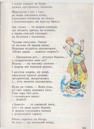 і серце ятрили до болю
думки про братову сваволю.
Міркуючи і сяк і так,
до моря квапився юнак,
спускався стежкою по схилу
і наштовхнувсь на круглу брилу.
Аж гульк — то жорна-камінці,
що мелють гречку на млинці,
а зерна стиглої пшениці —
на булочки і паляниці.
Чудова знахідка. Однак
не вельми їй зрадів юнак.
Народна мудрість неповторна:
«Нема зерна — навіщо жорна?»
- Прекрасна річ,— зітхнув бідняк,
а скористатись нею як?
Візьму — не матиму спокою.—
І жорна він торкнув рукою.
І раптом жорна, як живі,
змахнули краплі дощові,
загуркотіли, закрутились
і... сіль молоти заходились.
Куди не глянь — біліє сіль,
як сніг серед зимових піль.
Уже гора тієї солі,
і схаменувсь юнак:
— Доволі!
«Доволі» — то умовний знак,
хоч і не знав цього бідняк.
А жорна слухались наказу
і зупинялися одразу.
оо
Юнак подався на базар,
бо сіль — це вигідний товар.
 
