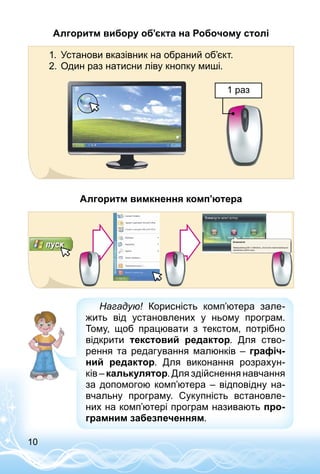 10
Алгоритм вибору об’єкта на Робочому столі
1.	 Установи вказівник на обраний об’єкт.
2.	Один раз натисни ліву кнопку миші.
1 раз
Алгоритм вимкнення комп’ютера
Нагадую! Корисність комп’ютера зале­
жить від установлених у ньому програм.
Тому, щоб працювати з текстом, потрібно
відкрити текстовий редактор. Для ство­
рення та редагування малюнків  – графіч-
ний редактор. Для виконання розрахун­
ків – калькулятор. Для здійснення навчання
за допомогою комп’ютера – відповідну на­
вчальну програму. Сукупність встановле­
них на комп’ютері програм називають про-
грамним забезпеченням.
 