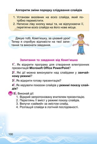 100
Алгоритм зміни порядку слідування слайдів
1.	 Установи вказівник на ескіз слайда, який по­
трібно перемістити.
2.	Натисни ліву кнопку миші та, не відпускаючи її,
перетягни ескіз слайда на його нове місце.
Дякую тобі, Комп’юшку, за цікавий урок!
Тепер я спробую відповісти на твої запи­
тання та виконати завдання.
Запитання та завдання від Комп’юшка
1 . Як відкрити програму для створення електронних
презентацій Microsoft Office PowerPoint?
2 . Які дії можна виконувати над слайдами у звичай-
ному режимі?
3 . Як відкрити готову презентацію?
4 . Як керувати показом слайдів у режимі показу слай-
дів?
 5 . Виконай дії:
1.	 Відкрий запропоновану вчителем презентацію.
2.	Переглянь її вміст у режимі показу слайдів.
3.	Вилучи «зайвий» за змістом слайд.
4.	Розташуй слайди в логічній послідовності.
 