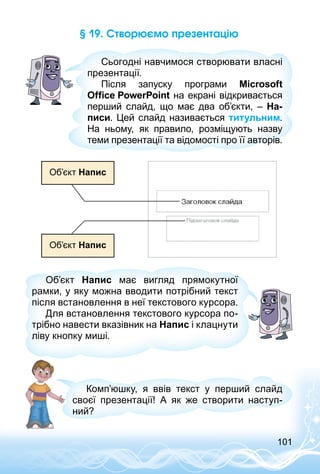101
§ 19. Створюємо презентацію
Сьогодні навчимося створювати власні
презентації.
Після запуску програми Microsoft
Office PowerPoint на екрані відкривається
перший слайд, що має два об’єкти,  – На-
писи. Цей слайд називається титульним.
На ньому, як правило, розміщують назву
теми презентації та відомості про її авторів.
Об’єкт Напис
Об’єкт Напис
Об’єкт Напис має вигляд прямокутної
рамки, у яку можна вводити потрібний текст
після встановлення в неї текстового курсора.
Для встановлення текстового курсора по­
трібно навести вказівник на Напис і клацнути
ліву кнопку миші.
Комп’юшку, я ввів текст у перший слайд
своєї презентації! А як же створити наступ­
ний?
 