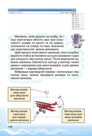104
Малюнок, який додали на слайд, як і
інші комп’ютерні об’єкти, має свої влас­
тивості: розмір по висоті та по ширині,
положення на слайді та інше. Значення
цих властивостей можна змінювати.
Щоб змінити властивості малюнка, його потрібно
виділити (тобто встановити на нього вказівник і один
раз клацнути ліву кнопку миші). Після виділення на­
вколо малюнка з’являється контур у вигляді тонкої
рамки з маркерами для зміни розмірів, а для деяких
малюнків – і маркер обертання.
Вибравши відповідний маркер і натиснувши ліву
кнопку миші, можна змінювати розміри та поло­
ження малюнка.
Вигляд вказів­
ника миші
для перемі­
щення малюнка
Вигляд вказів­
ника миші
для обертання
малюнка
Вигляд вказів­
ника миші для
зміни розмірів
малюнка
 