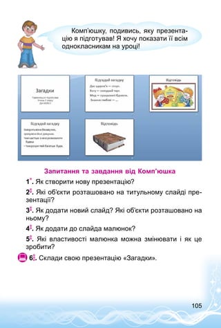 105
Комп’юшку, подивись, яку презента­
цію я підготував! Я хочу показати її всім
однокласникам на уроці!
Запитання та завдання від Комп’юшка
1 . Як створити нову презентацію?
2 . Які об’єкти розташовано на титульному слайді пре­
зентації?
3 . Як додати новий слайд? Які об’єкти розташовано на
ньому?
4 . Як додати до слайда малюнок?
5 . Які властивості малюнка можна змінювати і як це
зробити?
 6 . Склади свою презентацію «Загадки».
 