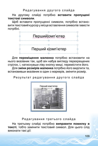 109
Ре д аг у в а н н я д ру г о г о с л а й д а
На другому слайді потрібно вставити пропущені
тексто­ві символи.
Щоб вставити пропущенні символи, потрібно встано­
вити текстовий курсор у місце вставлення символів і ввести
потрібні.
Перший|омп’ютер
Перший к|омп’ютер
Для переміщення малюнка потрібно встановити на
нього вказівник так, щоб він набув вигляду перехрещених
стрілок, і, натиснувши ліву кнопку миші, перемістити його.
Для зміни розмірів малюнка потрібно його виділити та,
встановивши вказівник в один з маркерів, змінити розмір.
Ре зул ьтат р е д аг у в а н н я д ру г о г о с л а й д а
Ре д аг у в а н н я т р ет ь о г о с л а й д а
На третьому слайді потрібно виправити помилку в
тексті, тобто замінити текстовий символ. Для цього слід
виконати такі дії:
 