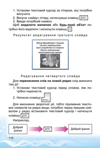 110
1.	 Установи текстовий курсор за літерою, яку потрібно
вилучити.
2.	Вилучи «зайву» літеру, натиснувши клавішу .
3.	Введи потрібний символ.
Щоб видалити малюнок або будь-який об’єкт по­
трібно його виділити і натиснути клавішу .
Ре зул ьтат р е д аг у в а н н я т р ет ь о г о с л а й д а
Ре д а г у в а н н я ч ет в е рто г о с л а й д а
Для перенесення слів на новий рядок слід виконати
такі дії:
1.	 Установи текстовий курсор перед словом, яке по­
трібно перенести.
2.	Натисни клавішу .
Для виконання зворотної дії, тобто піднімання тексто­
вих символів на рядок вище, потрібно перед першим сим­
волом у рядку встановити текстовий курсор і натиснути
клавішу .
Наприклад,
Добрий
|ранок
Добрий |ранок
 