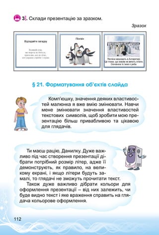 112
 3 . Склади презентацію за зразком.
Зразок
§ 21. Форматування об’єктів слайда
Комп’юшку, значення деяких властивос­
тей малюнка я вже вмію змінювати. Навчи
мене змінювати значення властивостей
текстових символів, щоб зробити мою пре­
зентацію більш привабливою та цікавою
для глядачів.
Ти маєш рацію, Данилку. Дуже важ­
ливо під час створення презентації ді­
брати потрібний розмір літер, адже її
демонструють, як правило, на вели­
кому екрані, і якщо літери будуть за­
малі, то глядачі не зможуть прочитати текст.
Також дуже важливо дібрати кольори для
оформлення презентації – від них залежить, чи
буде видно текст і яке враження справить на гля­
дача кольорове оформлення.
 