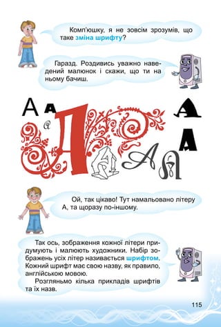115
Комп’юшку, я не зовсім зрозумів, що
таке зміна шрифту?
Гаразд. Роздивись уважно наве­
дений малюнок і скажи, що ти на
ньому бачиш.
Ой, так цікаво! Тут намальовано літеру
А, та щоразу по-іншому.
Так ось, зображення кожної літери при­
думують і малюють художники. Набір зо­
бражень усіх літер називається шрифтом.
Кожний шрифт має свою назву, як правило,
англійською мовою.
Розгляньмо кілька прикладів шрифтів
та їх назв.
 