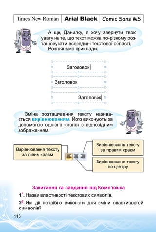 116
А ще, Данилку, я хочу звернути твою
увагу на те, що текст можна по-різному роз­
ташовувати всередині текстової області.
Розгляньмо приклади.
Заголовок|
Заголовок|
Заголовок|
Зміна розташування тексту назива­
ється вирівнюванням. Його виконують за
допомогою однієї з кнопок з відповідним
зображенням.
Вирівнювання тексту
за правим краєм
Вирівнювання тексту
по центру
Вирівнювання тексту
за лівим краєм
Запитання та завдання від Комп’юшка
1 .	Назви властивості текстових символів.
2 .	Які дії потрібно виконати для зміни властивостей
символів?
 